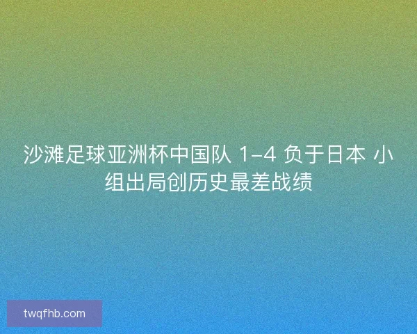 沙滩足球亚洲杯中国队 1-4 负于日本 小组出局创历史最差战绩 沙滩足球亚洲杯中国队 1-4 负于日本 小组出局创历史最差战绩