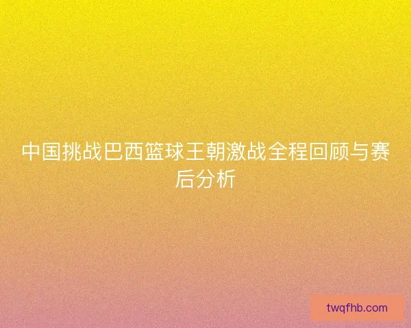 中国挑战巴西篮球王朝激战全程回顾与赛后分析