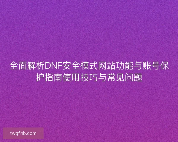 全面解析DNF安全模式网站功能与账号保护指南使用技巧与常见问题