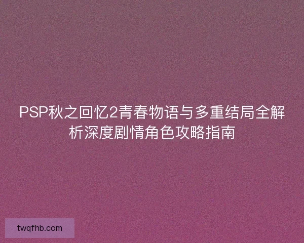 PSP秋之回忆2青春物语与多重结局全解析深度剧情角色攻略指南