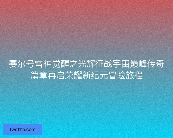 赛尔号雷神觉醒之光辉征战宇宙巅峰传奇篇章再启荣耀新纪元冒险旅程