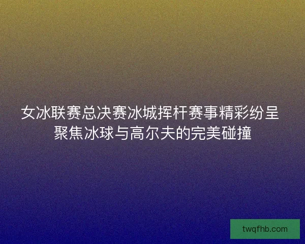 女冰联赛总决赛冰城挥杆赛事精彩纷呈 聚焦冰球与高尔夫的完美碰撞