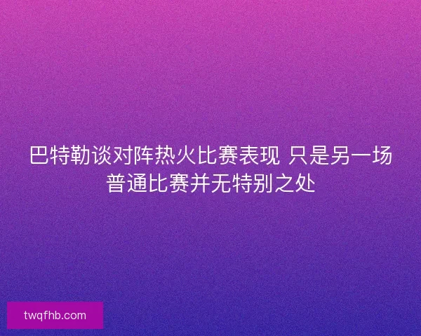 巴特勒谈对阵热火比赛表现 只是另一场普通比赛并无特别之处