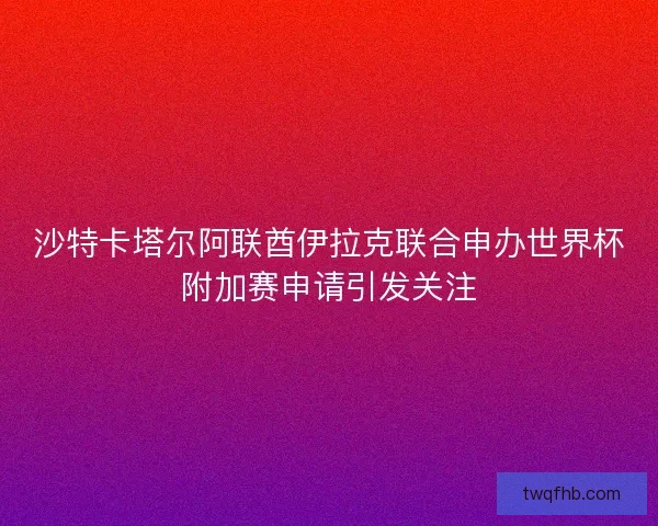 沙特卡塔尔阿联酋伊拉克联合申办世界杯附加赛申请引发关注 沙特卡塔尔阿联酋伊拉克联合申办世界杯附加赛申请引发关注