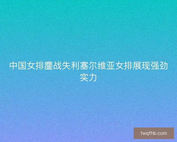 中国女排鏖战失利塞尔维亚女排展现强劲实力
