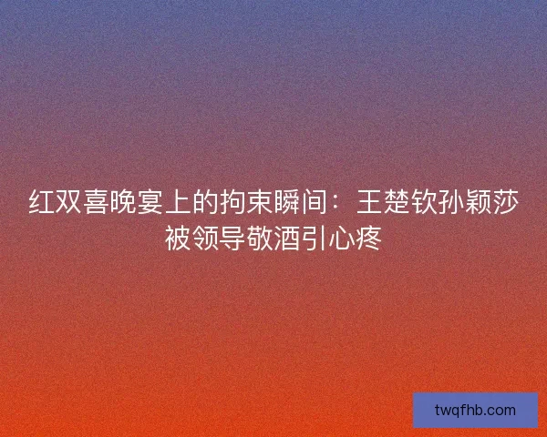 红双喜晚宴上的拘束瞬间：王楚钦孙颖莎被领导敬酒引心疼