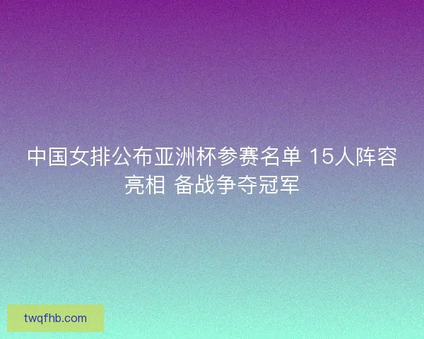 中国女排公布亚洲杯参赛名单 15人阵容亮相 备战争夺冠军