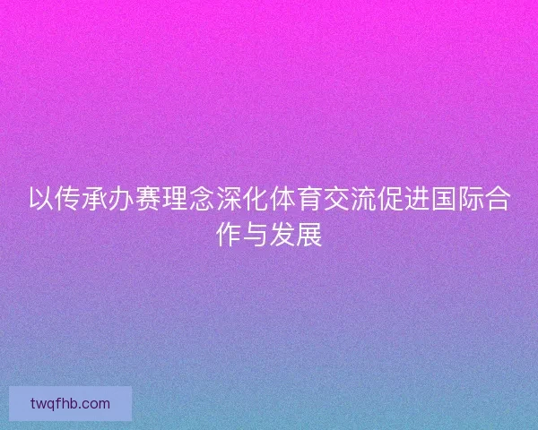 以传承办赛理念深化体育交流促进国际合作与发展
