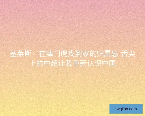 基莱斯：在津门虎找到家的归属感 舌尖上的中超让我重新认识中国