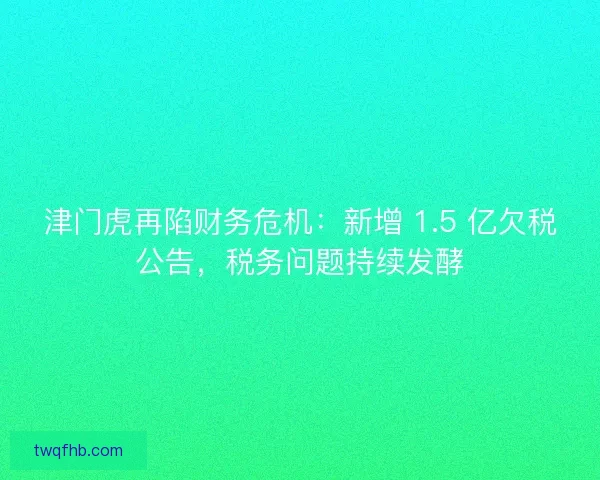 津门虎再陷财务危机：新增 1.5 亿欠税公告，税务问题持续发酵