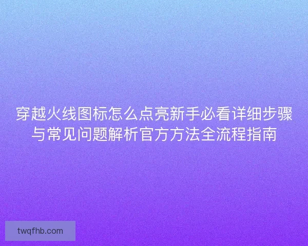 穿越火线图标怎么点亮新手必看详细步骤与常见问题解析官方方法全流程指南
