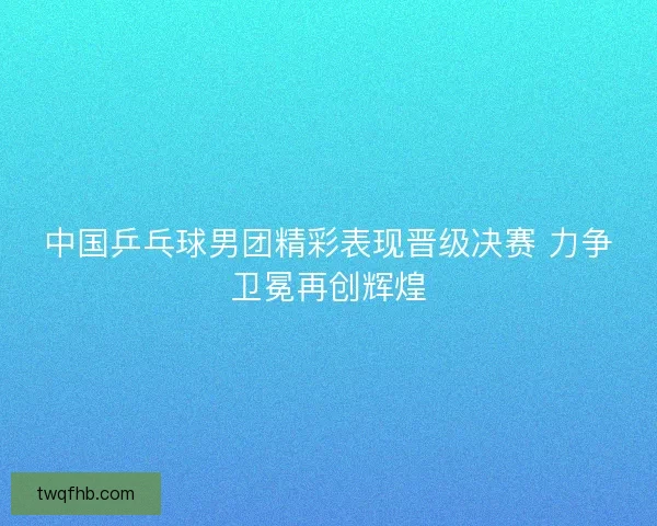 中国乒乓球男团精彩表现晋级决赛 力争卫冕再创辉煌