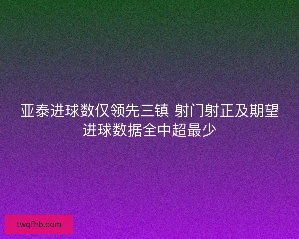 亚泰进球数仅领先三镇 射门射正及期望进球数据全中超最少