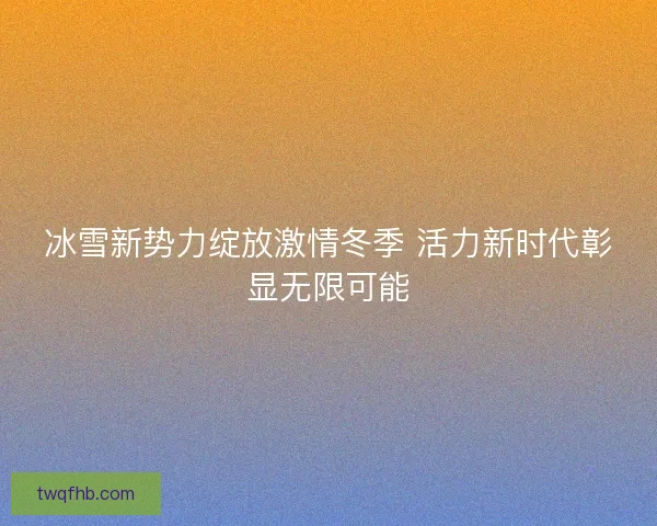 冰雪新势力绽放激情冬季 活力新时代彰显无限可能