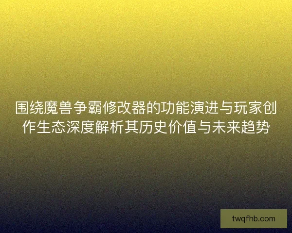 围绕魔兽争霸修改器的功能演进与玩家创作生态深度解析其历史价值与未来趋势