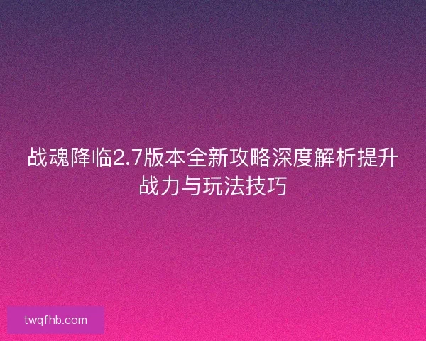 战魂降临2.7版本全新攻略深度解析提升战力与玩法技巧