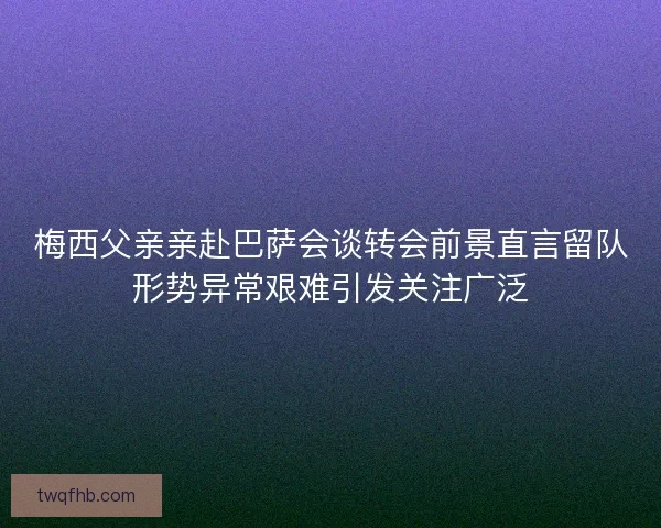 梅西父亲亲赴巴萨会谈转会前景直言留队形势异常艰难引发关注广泛