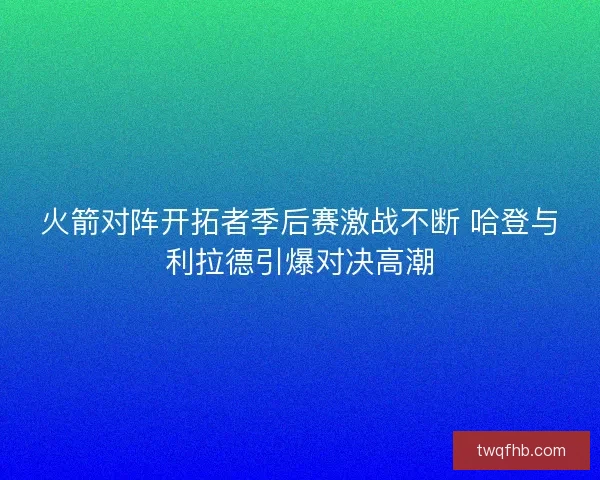 火箭对阵开拓者季后赛激战不断 哈登与利拉德引爆对决高潮