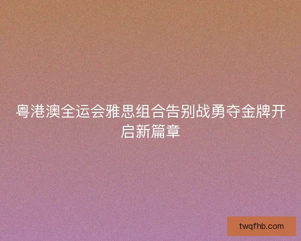 粤港澳全运会雅思组合告别战勇夺金牌开启新篇章