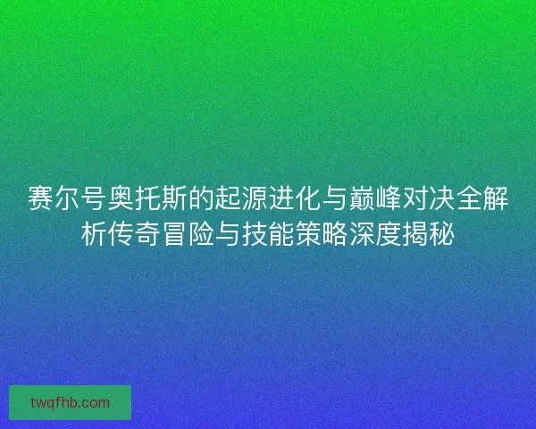 赛尔号奥托斯的起源进化与巅峰对决全解析传奇冒险与技能策略深度揭秘