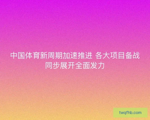中国体育新周期加速推进 各大项目备战同步展开全面发力