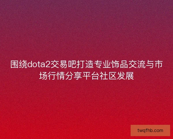 围绕dota2交易吧打造专业饰品交流与市场行情分享平台社区发展