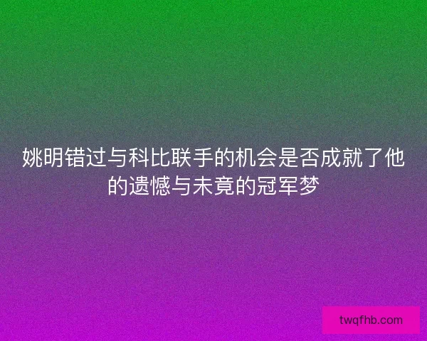姚明错过与科比联手的机会是否成就了他的遗憾与未竟的冠军梦