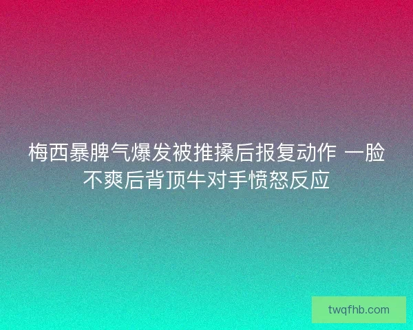 梅西暴脾气爆发被推搡后报复动作 一脸不爽后背顶牛对手愤怒反应