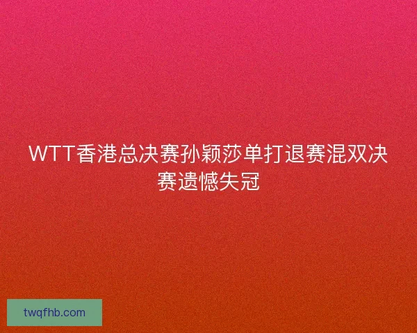 WTT香港总决赛孙颖莎单打退赛混双决赛遗憾失冠 WTT香港总决赛孙颖莎单打退赛混双决赛遗憾失冠
