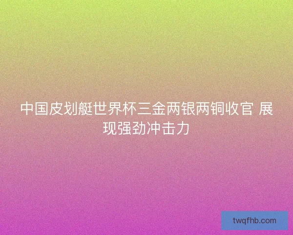 中国皮划艇世界杯三金两银两铜收官 展现强劲冲击力 中国皮划艇世界杯三金两银两铜收官 展现强劲冲击力