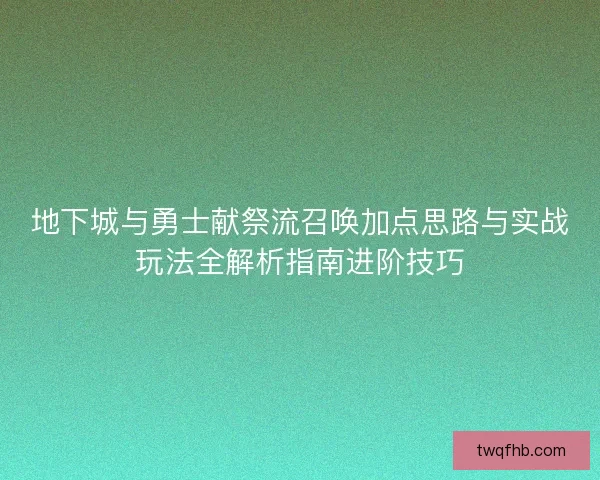 地下城与勇士献祭流召唤加点思路与实战玩法全解析指南进阶技巧 地下城与勇士献祭流召唤加点思路与实战玩法全解析指南进阶技巧